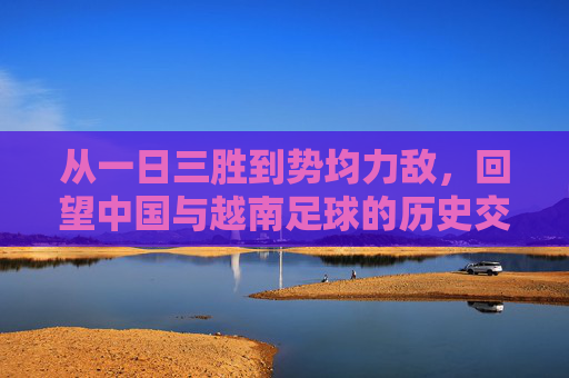 从一日三胜到势均力敌，回望中国与越南足球的历史交锋
