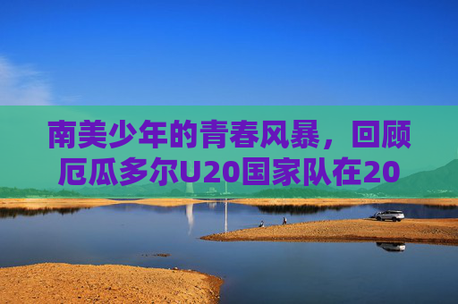 南美少年的青春风暴,回顾厄瓜多尔U20国家队在2024年U20世界杯的荣耀与遗憾