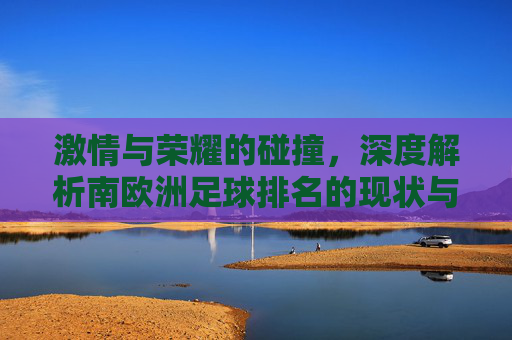 激情与荣耀的碰撞,深度解析南欧洲足球排名的现状与未来