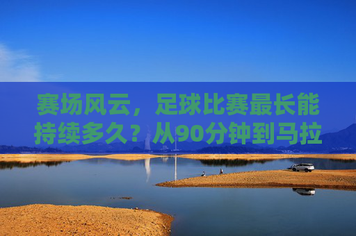 赛场风云,足球比赛最长能持续多久?从90分钟到马拉松的极限挑战