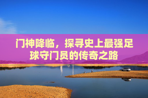 门神降临，探寻史上最强足球守门员的传奇之路