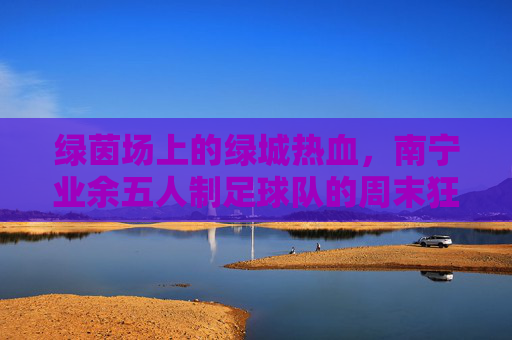 绿茵场上的绿城热血,南宁业余五人制足球队的周末狂欢