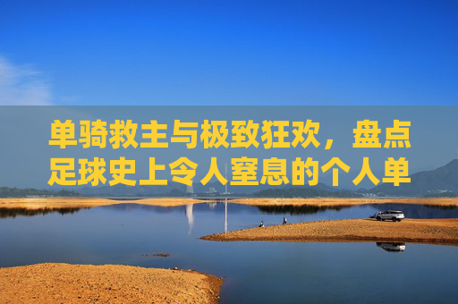 单骑救主与极致狂欢，盘点足球史上令人窒息的个人单场进球盛宴
