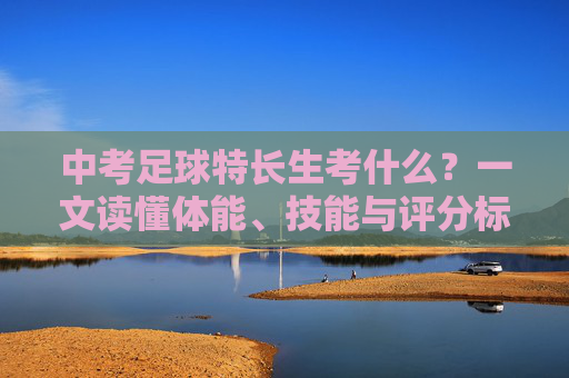 中考足球特长生考什么?一文读懂体能、技能与评分标准全攻略