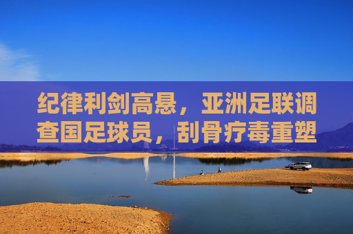 纪律利剑高悬,亚洲足联调查国足球员,刮骨疗毒重塑信任