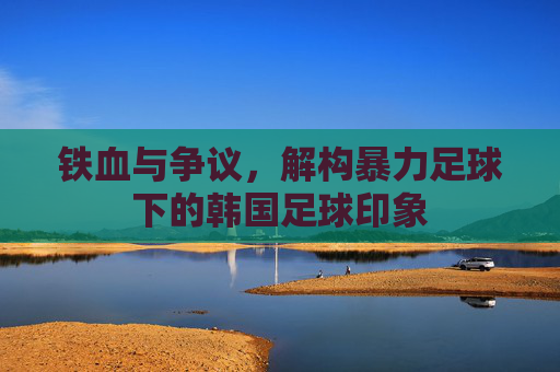 铁血与争议，解构暴力足球下的韩国足球印象