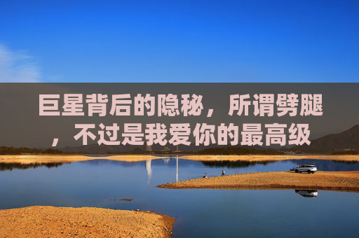 巨星背后的隐秘,所谓劈腿,不过是我爱你的最高级
