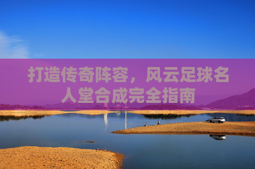 打造传奇阵容,风云足球名人堂合成完全指南