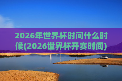 2026年世界杯时间什么时候(2026世界杯开赛时间)