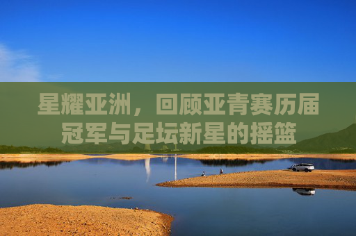 星耀亚洲,回顾亚青赛历届冠军与足坛新星的摇篮