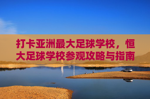 打卡亚洲最大足球学校,恒大足球学校参观攻略与指南