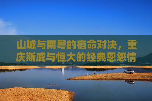 山城与南粤的宿命对决,重庆斯威与恒大的经典恩怨情仇