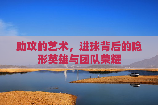 助攻的艺术，进球背后的隐形英雄与团队荣耀