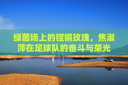 绿茵场上的铿锵玫瑰，焦淑萍在足球队的奋斗与荣光