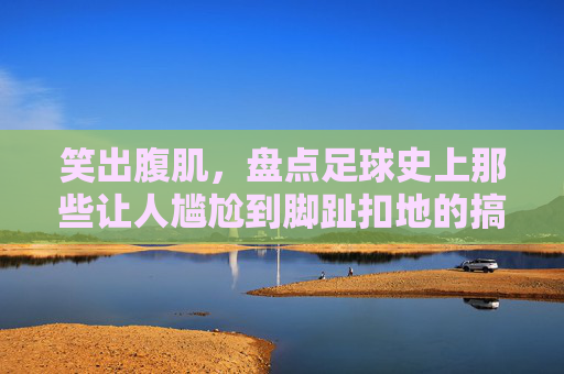 笑出腹肌,盘点足球史上那些让人尴尬到脚趾扣地的搞笑名场面