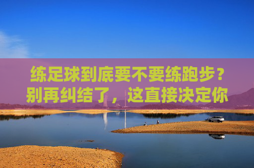 练足球到底要不要练跑步？别再纠结了，这直接决定你的比赛上限