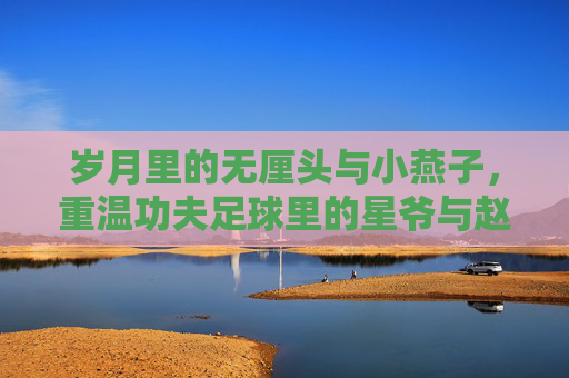 岁月里的无厘头与小燕子,重温功夫足球里的星爷与赵薇