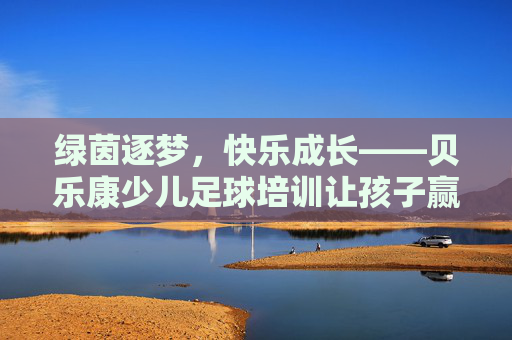 绿茵逐梦，快乐成长——贝乐康少儿足球培训让孩子赢在起跑线