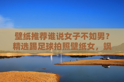 壁纸推荐谁说女子不如男？精选踢足球拍照壁纸女，飒爽英姿尽显霸气