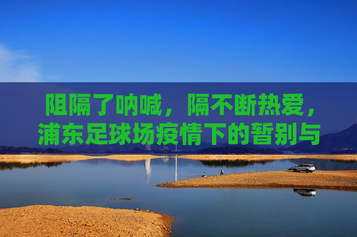 阻隔了呐喊，隔不断热爱，浦东足球场疫情下的暂别与坚守