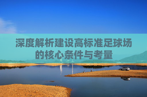 深度解析建设高标准足球场的核心条件与考量