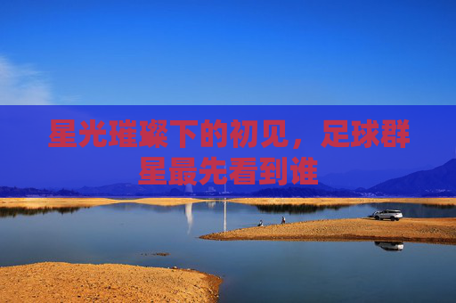 星光璀璨下的初见,足球群星最先看到谁
