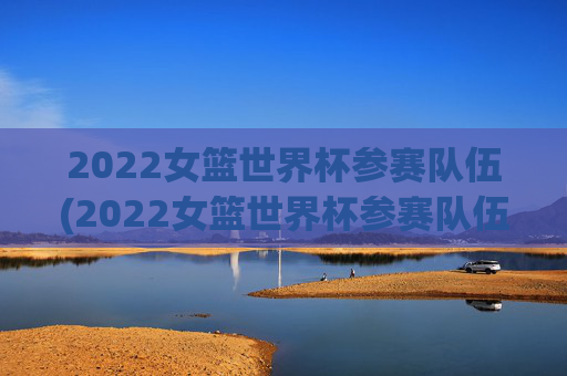 2022女篮世界杯参赛队伍(2022女篮世界杯参赛队伍有哪些)