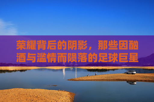 荣耀背后的阴影,那些因酗酒与滥情而陨落的足球巨星