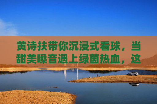黄诗扶带你沉浸式看球，当甜美嗓音遇上绿茵热血，这氛围感我给满分！