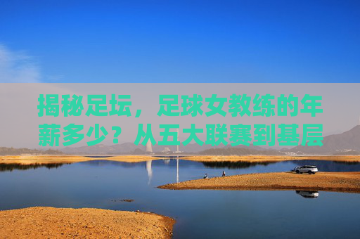 揭秘足坛，足球女教练的年薪多少？从五大联赛到基层的薪酬全解析
