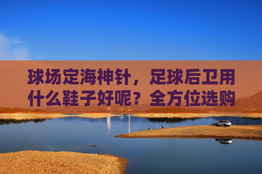 球场定海神针，足球后卫用什么鞋子好呢？全方位选购指南