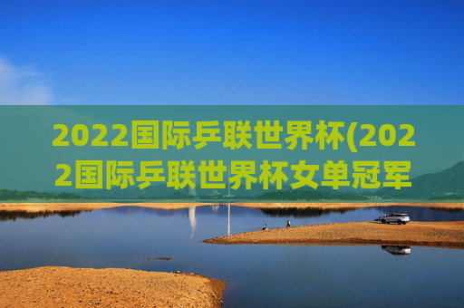 2022国际乒联世界杯(2022国际乒联世界杯女单冠军)