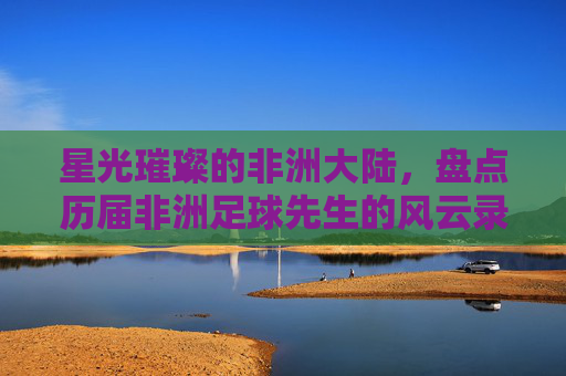 星光璀璨的非洲大陆，盘点历届非洲足球先生的风云录