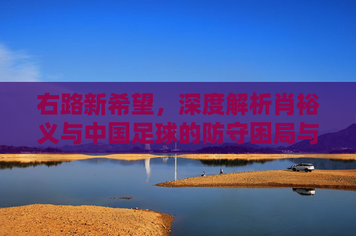 右路新希望，深度解析肖裕义与中国足球的防守困局与未来