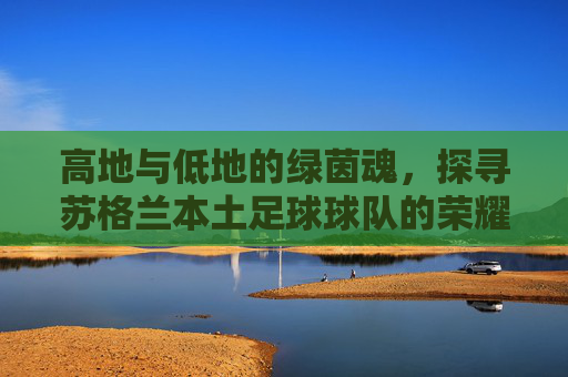 高地与低地的绿茵魂，探寻苏格兰本土足球球队的荣耀与坚守