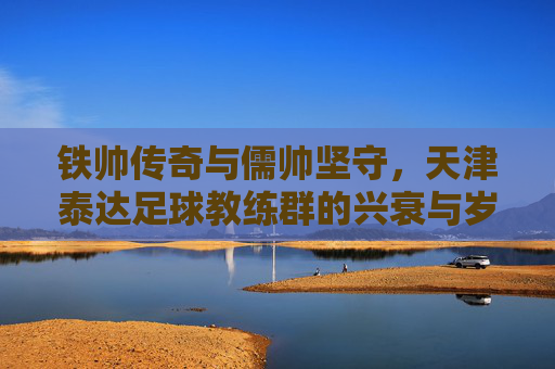 铁帅传奇与儒帅坚守，天津泰达足球教练群的兴衰与岁月长歌