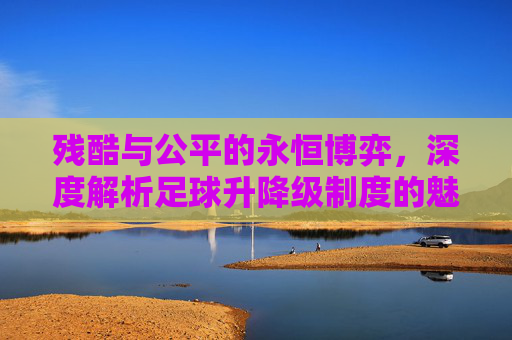 残酷与公平的永恒博弈，深度解析足球升降级制度的魅力与争议