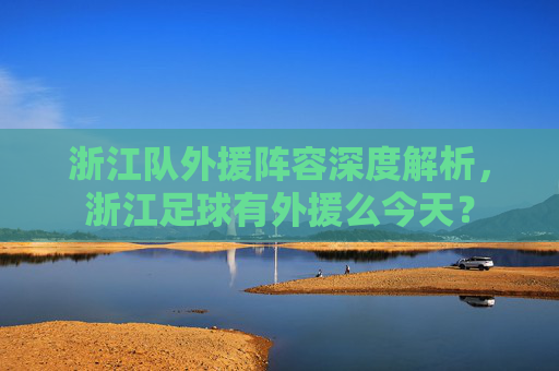 浙江队外援阵容深度解析,浙江足球有外援么今天?