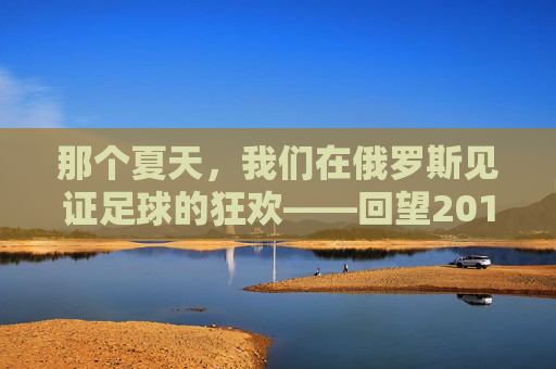 那个夏天,我们在俄罗斯见证足球的狂欢——回望2018世界杯