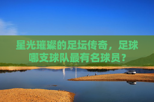 星光璀璨的足坛传奇，足球哪支球队最有名球员？