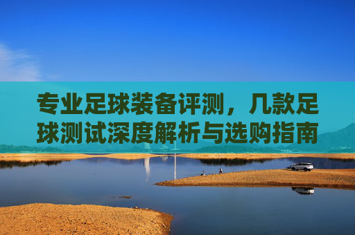 专业足球装备评测,几款足球测试深度解析与选购指南