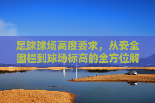 足球球场高度要求，从安全围栏到球场标高的全方位解析