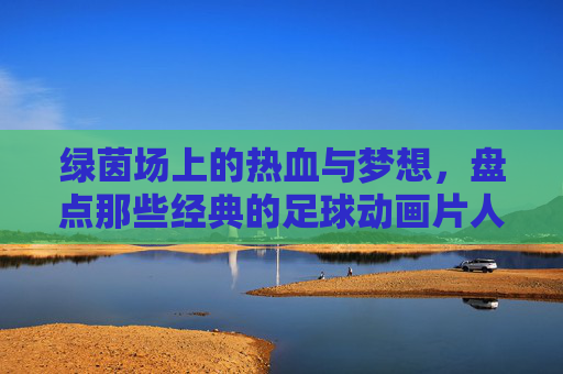 绿茵场上的热血与梦想，盘点那些经典的足球动画片人物