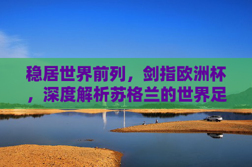 稳居世界前列，剑指欧洲杯，深度解析苏格兰的世界足球排名与复兴之路