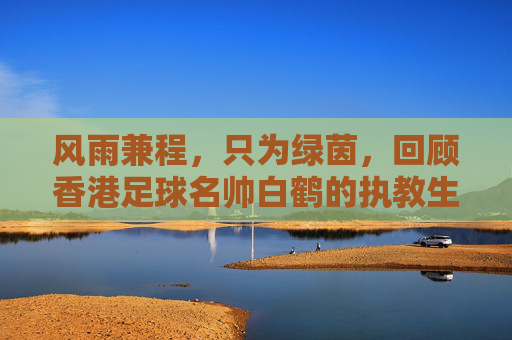 风雨兼程,只为绿茵,回顾香港足球名帅白鹤的执教生涯