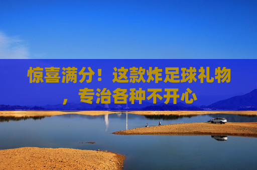 惊喜满分!这款炸足球礼物,专治各种不开心