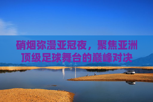 硝烟弥漫亚冠夜,聚焦亚洲顶级足球舞台的巅峰对决