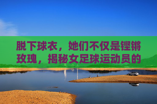 脱下球衣，她们不仅是铿锵玫瑰，揭秘女足球运动员的硬核日常