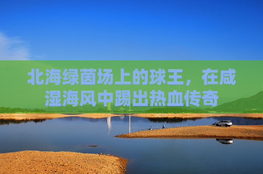 北海绿茵场上的球王，在咸湿海风中踢出热血传奇