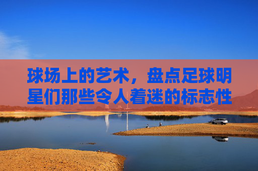 球场上的艺术,盘点足球明星们那些令人着迷的标志性动作